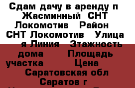 Сдам дачу в аренду п. Жасминный, СНТ Локомотив › Район ­ СНТ Локомотив › Улица ­ 2-я Линия › Этажность дома ­ 1 › Площадь участка ­ 600 › Цена ­ 8 000 - Саратовская обл., Саратов г. Недвижимость » Дома, коттеджи, дачи аренда   . Саратовская обл.,Саратов г.